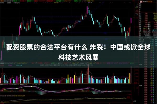 配资股票的合法平台有什么 炸裂！中国或掀全球科技艺术风暴