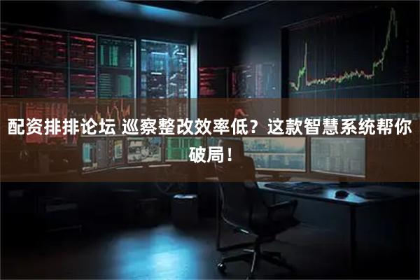 配资排排论坛 巡察整改效率低？这款智慧系统帮你破局！