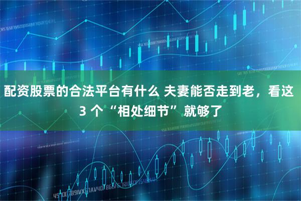配资股票的合法平台有什么 夫妻能否走到老，看这 3 个 “相处细节” 就够了