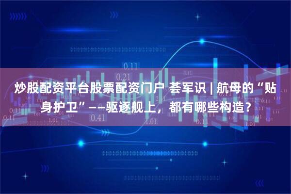 炒股配资平台股票配资门户 荟军识 | 航母的“贴身护卫”——驱逐舰上，都有哪些构造？
