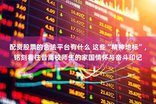 配资股票的合法平台有什么 这些“精神地标”，铭刻着往昔高校师生的家国情怀与奋斗印记