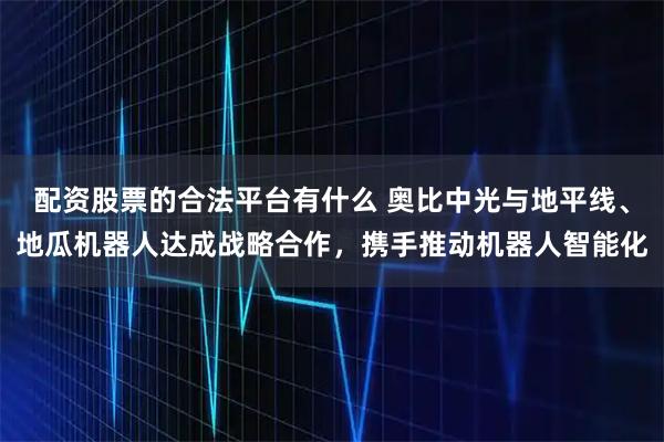配资股票的合法平台有什么 奥比中光与地平线、地瓜机器人达成战略合作，携手推动机器人智能化