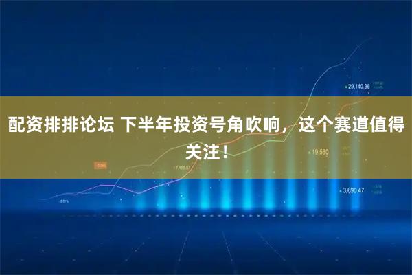 配资排排论坛 下半年投资号角吹响，这个赛道值得关注！