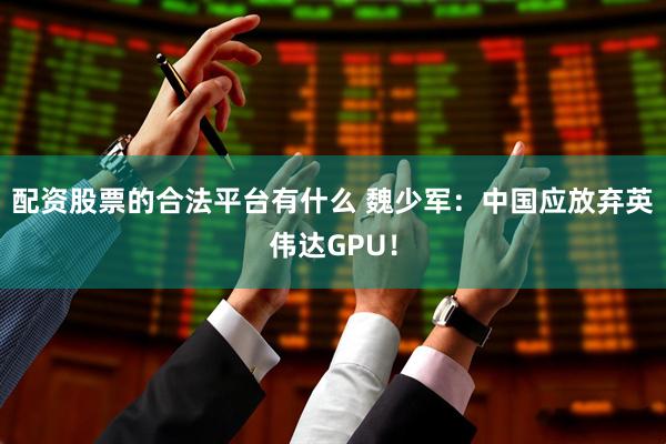 配资股票的合法平台有什么 魏少军：中国应放弃英伟达GPU！