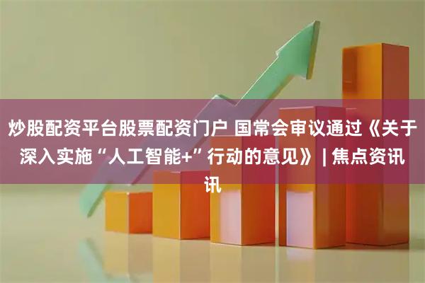 炒股配资平台股票配资门户 国常会审议通过《关于深入实施“人工智能+”行动的意见》 | 焦点资讯