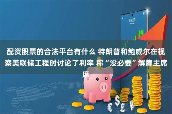 配资股票的合法平台有什么 特朗普和鲍威尔在视察美联储工程时讨论了利率 称“没必要”解雇主席