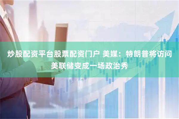 炒股配资平台股票配资门户 美媒：特朗普将访问美联储变成一场政治秀