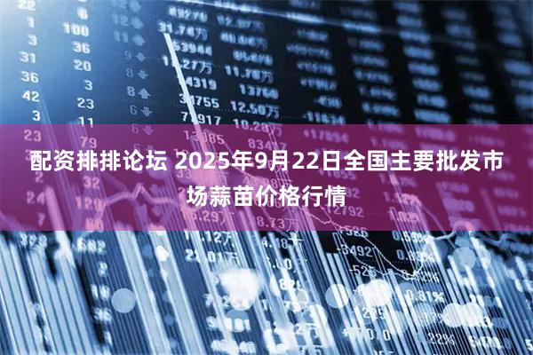 配资排排论坛 2025年9月22日全国主要批发市场蒜苗价格行情