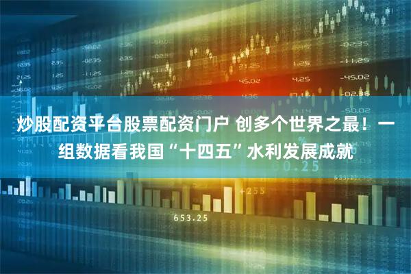 炒股配资平台股票配资门户 创多个世界之最!一组数据看我国“十四五”水利发展成就