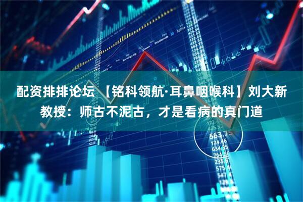 配资排排论坛 【铭科领航·耳鼻咽喉科】刘大新教授:师古不泥古,才是看病的真门道