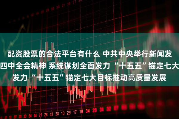 配资股票的合法平台有什么 中共中央举行新闻发布会解读党的二十届四中全会精神 系统谋划全面发力 “十五五”锚定七大目标推动高质量发展