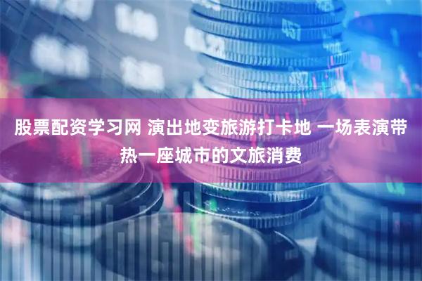 股票配资学习网 演出地变旅游打卡地 一场表演带热一座城市的文旅消费