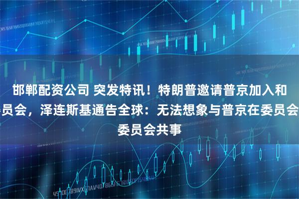 邯郸配资公司 突发特讯！特朗普邀请普京加入和平委员会，泽连斯基通告全球：无法想象与普京在委员会共事