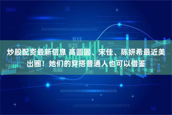 炒股配资最新信息 高圆圆、宋佳、陈妍希最近美出圈！她们的穿搭普通人也可以借鉴