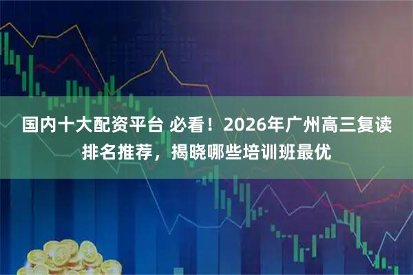 国内十大配资平台 必看！2026年广州高三复读排名推荐，揭晓哪些培训班最优