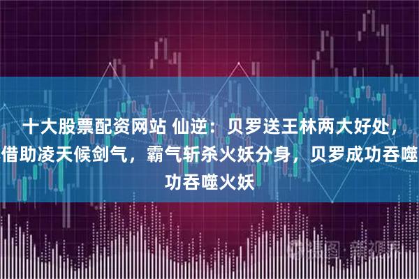 十大股票配资网站 仙逆：贝罗送王林两大好处，王林借助凌天候剑气，霸气斩杀火妖分身，贝罗成功吞噬火妖