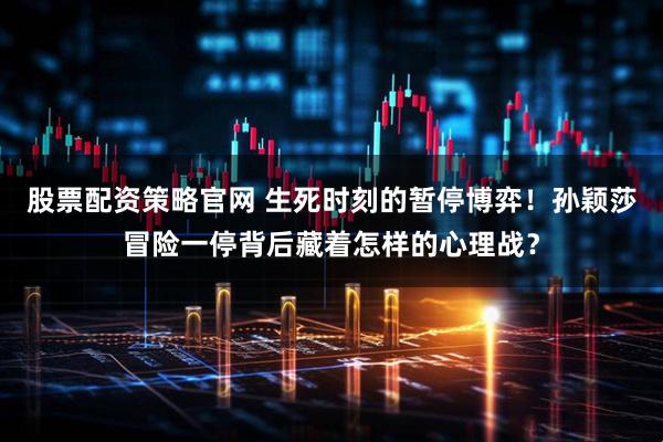 股票配资策略官网 生死时刻的暂停博弈！孙颖莎冒险一停背后藏着怎样的心理战？