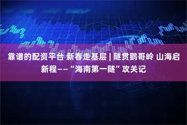 靠谱的配资平台 新春走基层 | 隧贯鹦哥岭 山海启新程——“海南第一隧”攻关记