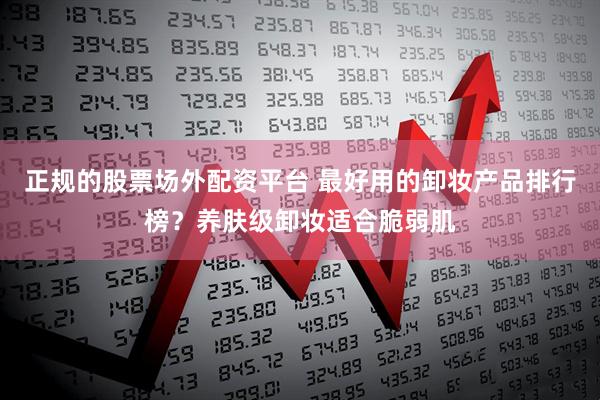 正规的股票场外配资平台 最好用的卸妆产品排行榜？养肤级卸妆适合脆弱肌