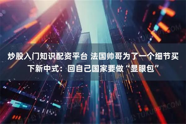 炒股入门知识配资平台 法国帅哥为了一个细节买下新中式：回自己国家要做“显眼包”