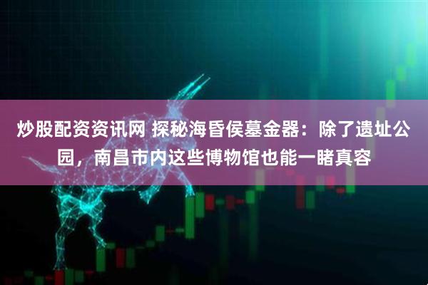 炒股配资资讯网 探秘海昏侯墓金器：除了遗址公园，南昌市内这些博物馆也能一睹真容