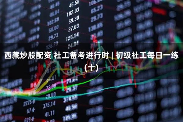 西藏炒股配资 社工备考进行时 | 初级社工每日一练(十)