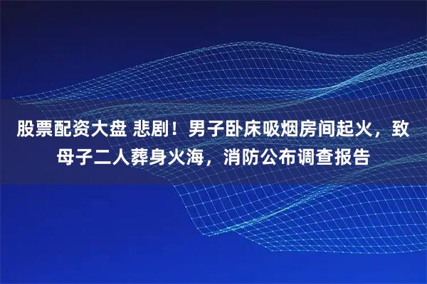 股票配资大盘 悲剧!男子卧床吸烟房间起火,致母子二人葬身火海,消防公布调查报告