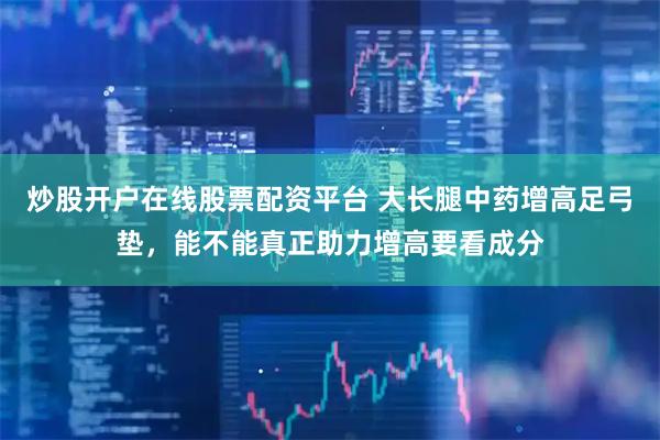 炒股开户在线股票配资平台 大长腿中药增高足弓垫，能不能真正助力增高要看成分