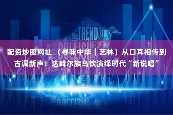 配资炒股网址 （寻味中华｜艺林）从口耳相传到古调新声：达斡尔族乌钦演绎时代“新说唱”