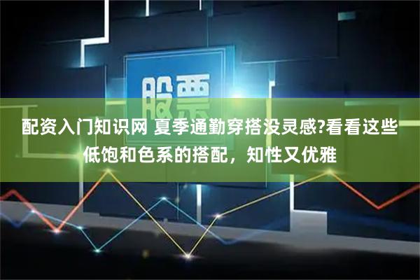 配资入门知识网 夏季通勤穿搭没灵感?看看这些低饱和色系的搭配，知性又优雅