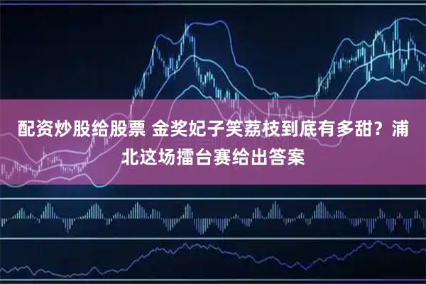 配资炒股给股票 金奖妃子笑荔枝到底有多甜？浦北这场擂台赛给出答案