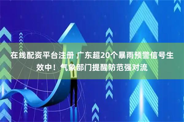 在线配资平台注册 广东超20个暴雨预警信号生效中！气象部门提醒防范强对流