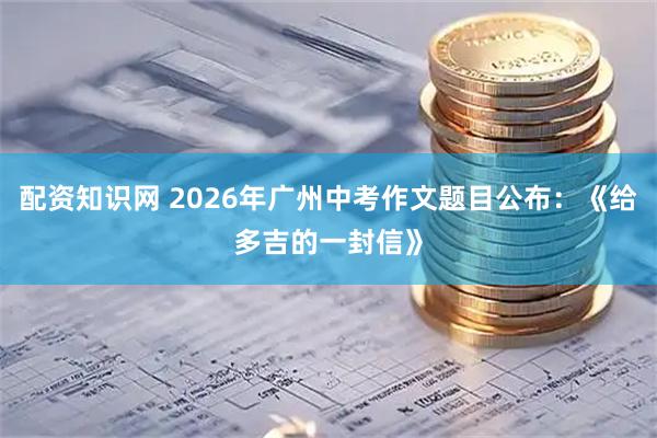 配资知识网 2026年广州中考作文题目公布:《给多吉的一封信》