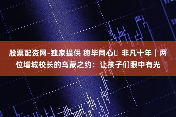 股票配资网-独家提供 穗毕同心・非凡十年｜两位增城校长的乌蒙之约：让孩子们眼中有光