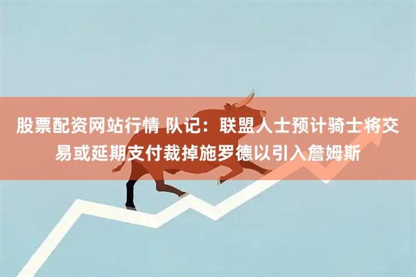 股票配资网站行情 队记：联盟人士预计骑士将交易或延期支付裁掉施罗德以引入詹姆斯
