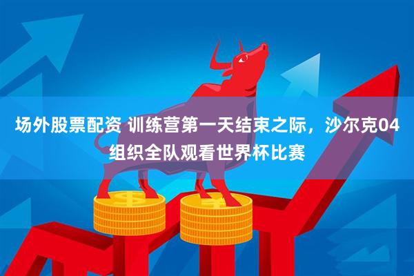 场外股票配资 训练营第一天结束之际，沙尔克04组织全队观看世界杯比赛