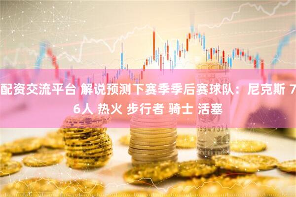 配资交流平台 解说预测下赛季季后赛球队：尼克斯 76人 热火 步行者 骑士 活塞