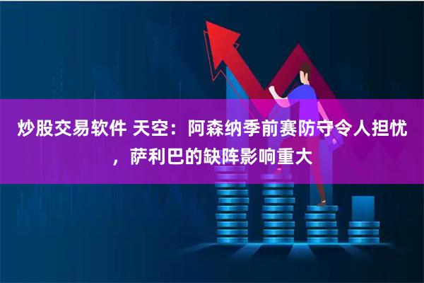 炒股交易软件 天空：阿森纳季前赛防守令人担忧，萨利巴的缺阵影响重大
