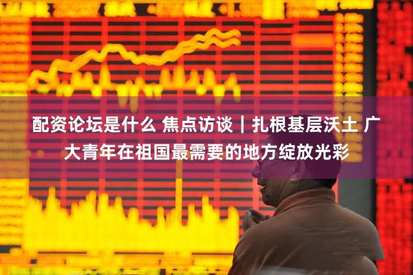 配资论坛是什么 焦点访谈｜扎根基层沃土 广大青年在祖国最需要的地方绽放光彩
