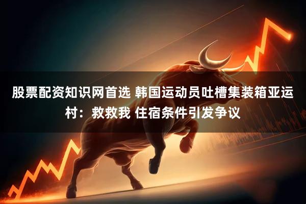 股票配资知识网首选 韩国运动员吐槽集装箱亚运村：救救我 住宿条件引发争议