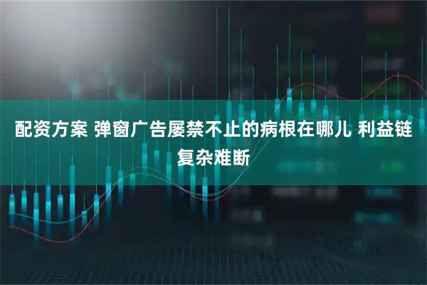 配资方案 弹窗广告屡禁不止的病根在哪儿 利益链复杂难断