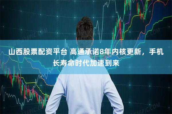 山西股票配资平台 高通承诺8年内核更新，手机长寿命时代加速到来