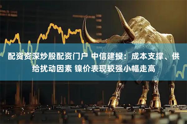 配资资深炒股配资门户 中信建投：成本支撑、供给扰动因素 镍价表现较强小幅走高