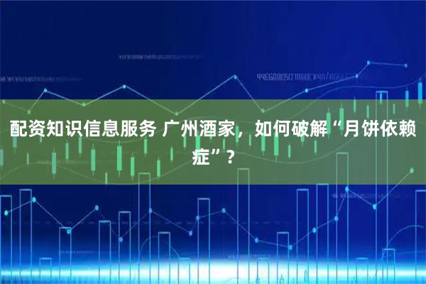 配资知识信息服务 广州酒家，如何破解“月饼依赖症”？